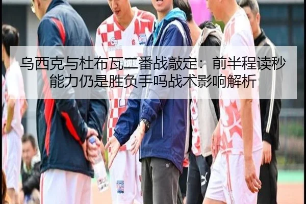 乌西克与杜布瓦二番战敲定：前半程读秒能力仍是胜负手吗战术影响解析